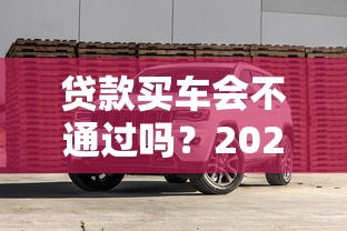 贷款买车会不通过吗？2025年避坑指南教你5招提高通过率