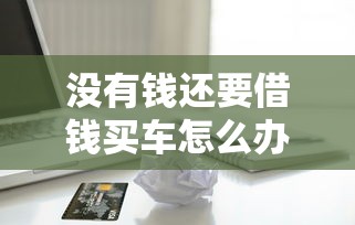 没有钱还要借钱买车怎么办 教你如何理性评估购车需求和贷款风险