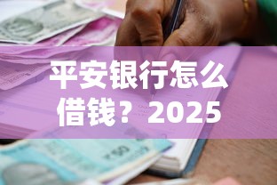 平安银行怎么借钱？2025最新贷款申请指南与低息方案推荐