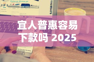 宜人普惠容易下款吗 2025最新审批条件与快速到账技巧详解