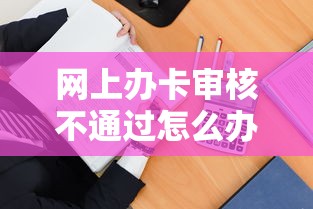 网上办卡审核不通过怎么办？教你快速找出原因并成功申请