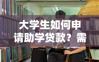 大学生如何申请助学贷款？需要满足哪些条件和材料