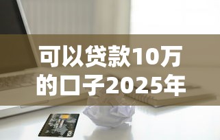 可以贷款10万的口子2025年高效渠道！深度呈现这五个借款10万的平台