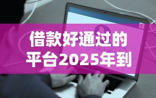 借款好通过的平台2025年到账快的选项有很多！本文为您深度揭示这五个黑户借钱平台！