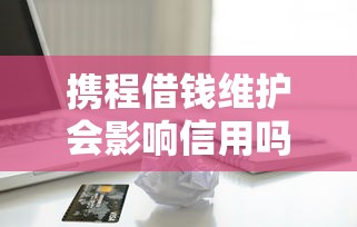 携程借钱维护会影响信用吗？如何安全使用携程金融借款服务