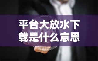 平台大放水下载是什么意思 如何安全获取免费资源