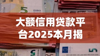 大额信用贷款平台2025本月揭秘震撼！清点5个网贷口子2025借钱额度高