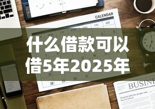 什么借款可以借5年2025年赶紧存好大额法！本文阐述5个贷款平台可以借五年