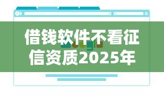 借钱软件不看征信资质2025年万人浏览！本篇为您细致综括！