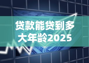 贷款能贷到多大年龄2025年必了解平台！同时梳理5个借款能借到多大年龄平台