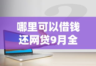 哪里可以借钱还网贷9月全网热传！为您展示5个贷款口子用来还网贷