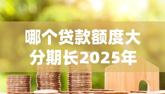 哪个贷款额度大分期长2025年已为您解析！同时整理5个网贷平台贷款额度大分期长