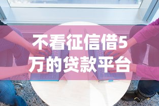 不看征信借5万的贷款平台2025年信息差存在！必知这5个不看征信借5万网贷口子_1