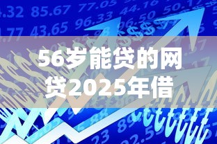 56岁能贷的网贷2025年借款平台力荐！隆重整合5个56岁可借的线上平台