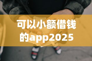 可以小额借钱的app2025年必抢攻略！顺便罗列小额网贷平台可以借钱