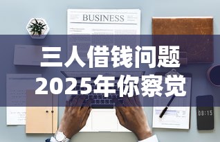 三人借钱问题2025年你察觉到了吗！今日介绍5个贷款口子通过平台借钱
