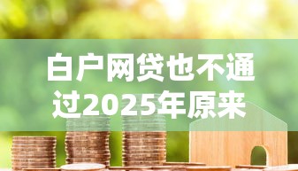 白户网贷也不通过2025年原来是这样！顺便精选5个借款口子也不批通过