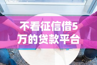 不看征信借5万的贷款平台2025年信息差存在！必知这5个不看征信借5万网贷口子