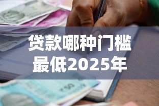 贷款哪种门槛最低2025年藏不住的机构推荐！专业归档5个借款平台门槛最低