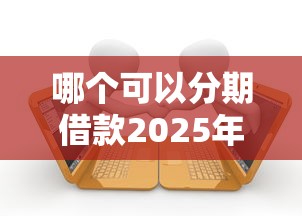 哪个可以分期借款2025年速来领取！本篇已做专业解答！