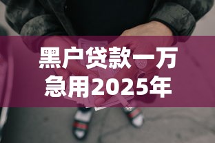 黑户贷款一万急用2025年瞧这儿！本次梳理五个网贷一万急用借钱口子