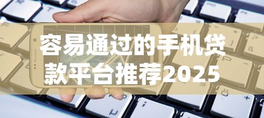 容易通过的手机贷款平台推荐2025年幸好看到！本篇为您细致点评！
