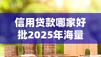 信用贷款哪家好批2025年海量下款实例！本文为您精心详解！