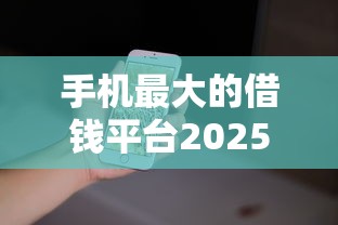 手机最大的借钱平台2025年此处且看比对！为您解析这五个网贷软件最大的贷款口子
