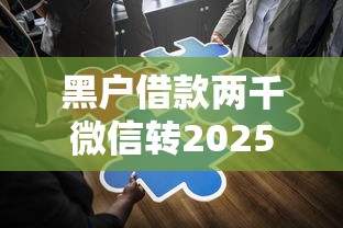 黑户借款两千微信转2025年万人通过！本篇为您细致揭示！