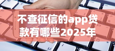 不查征信的app贷款有哪些2025年业内低门槛！必瞧这5个不查征信的网贷口子有借款