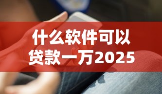 什么软件可以贷款一万2025年技巧速学！顺道推荐五个手机在那平台好借钱
