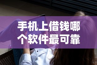 手机上借钱哪个软件最可靠2025年及时保存！本文集合五个网贷平台借款最可靠软件