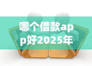 哪个借款app好2025年借款必读指南！深度枚举5个贷款平台口子好用