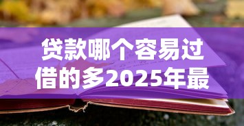 贷款哪个容易过借的多2025年最新贷款验证！本文列举5个借钱平台口子容易过借的多