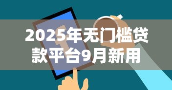 2025年无门槛贷款平台9月新用户秒下的有很多能选的余地！今天为您隆重盘点这5个黑户网贷口子！