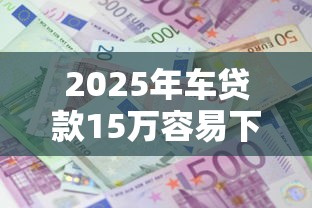 2025年车贷款15万容易下款吗？50岁借款正规平台10月评点这5个！本文为您深度枚举！