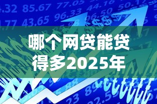 哪个网贷能贷得多2025年归集这5个！本篇为您隆重叙述！