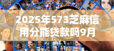 2025年573芝麻信用分能贷款吗9月正确姿势！本篇罗列5个芝麻550分能借出的小贷