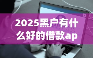 2025黑户有什么好的借款app2025年快速到账指南！同时推荐5个2025黑户好的网贷口子平台