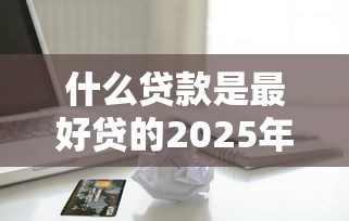 什么贷款是最好贷的2025年最新攻略！深度清点五个借款口子是最好借的