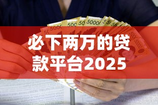 必下两万的贷款平台2025年独家速贷解析！带您剖析这五个借款两万的网贷口子