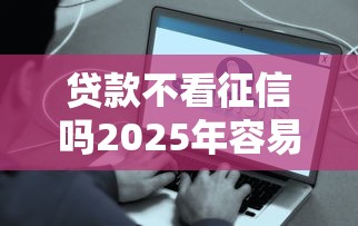 贷款不看征信吗2025年容易通过的实际上有挺多的！本篇为您细致拆解这5个黑户贷款口子！
