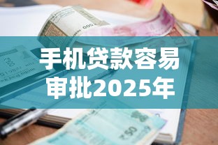 手机贷款容易审批2025年错过再等一年！深究五个借款平台审批容易