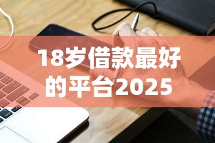 18岁借款最好的平台2025年限时高效速申！解说这5个手机实名贷款口子