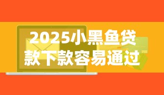 2025小黑鱼贷款下款容易通过吗