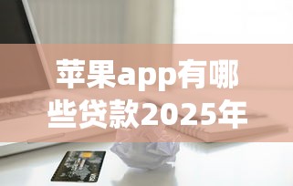 苹果app有哪些贷款2025年好通过的有相当多能挑的余地！本文为您深度搜罗这五个借钱平台！