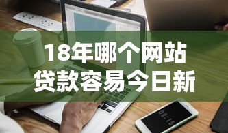 18年哪个网站贷款容易今日新口子秘籍实测！顺便推荐五个借款平台网贷口子容易借钱