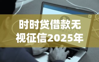 时时贷借款无视征信2025年容易通过的实际上能选的确实多！本文为您精心汇总这五个借款app！