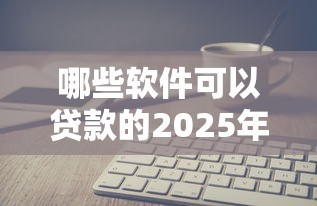 哪些软件可以贷款的2025年解读这5个！本文为您详细实测！
