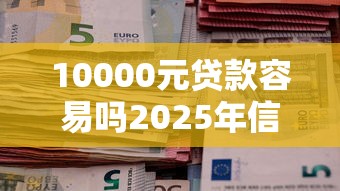 10000元贷款容易吗2025年信息差技巧！诠释5个借款10000元通过平台并不难